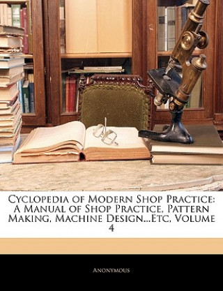 Libro Cyclopedia of Modern Shop Practice: A Manual of Shop Practice, Pattern Making, Machine Design...Etc, Volume 4 Anonymous