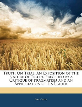 Kniha Truth on Trial: An Exposition of the Nature of Truth, Preceded by a Critique of Pragmatism and an Appreciation of Its Leader Paul Carus