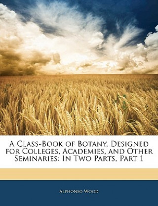 Kniha A Class-Book of Botany, Designed for Colleges, Academies, and Other Seminaries: In Two Parts, Part 1 Alphonso Wood