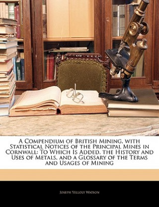 Buch A Compendium of British Mining, with Statistical Notices of the Principal Mines in Cornwall: To Which Is Added. the History and Uses of Metals, and a Joseph Yelloly Watson