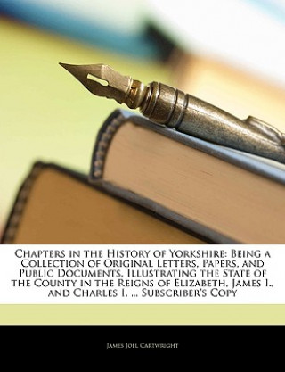 Kniha Chapters in the History of Yorkshire: Being a Collection of Original Letters, Papers, and Public Documents, Illustrating the State of the County in th James Joel Cartwright