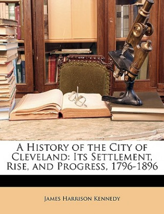 Carte A History of the City of Cleveland: Its Settlement, Rise, and Progress, 1796-1896 James Harrison Kennedy