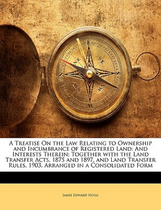 Книга A Treatise on the Law Relating to Ownership and Incumbrance of Registered Land: And Interests Therein; Together with the Land Transfer Acts, 1875 and James Edward Hogg