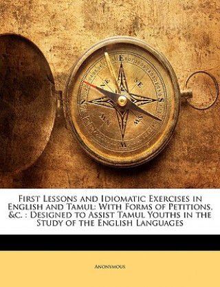 Könyv First Lessons and Idiomatic Exercises in English and Tamul: With Forms of Petitions, &c.: Designed to Assist Tamul Youths in the Study of the English Anonymous
