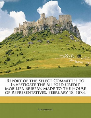 Kniha Report of the Select Committee to Investigate the Alleged Credit Mobilier Bribery, Made to the House of Representatives, February 18, 1878. Anonymous