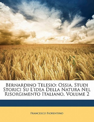 Kniha Bernardino Telesio: Ossia, Studi Storici Su l'Idea Della Natura Nel Risorgimento Italiano, Volume 2 Francesco Fiorentino