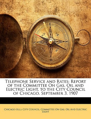 Könyv Telephone Service and Rates: Report of the Committee on Gas, Oil and Electric Light, to the City Council of Chicago. September 3, 1907 Chicago (Ill ). City Council Committee