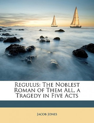 Kniha Regulus: The Noblest Roman of Them All, a Tragedy in Five Acts Jacob Jones