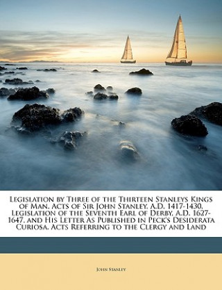 Kniha Legislation by Three of the Thirteen Stanleys Kings of Man. Acts of Sir John Stanley, A.D. 1417-1430. Legislation of the Seventh Earl of Derby, A.D. 1 John Stanley