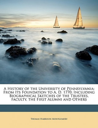 Kniha A History of the University of Pennsylvania: From Its Foundation to A. D. 1770; Including Biographical Sketches of the Trustees, Faculty, the First Al Thomas Harrison Montgomery