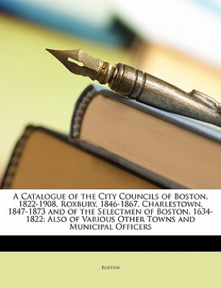 Kniha A Catalogue of the City Councils of Boston, 1822-1908, Roxbury, 1846-1867, Charlestown, 1847-1873 and of the Selectmen of Boston, 1634-1822: Also of V Boston