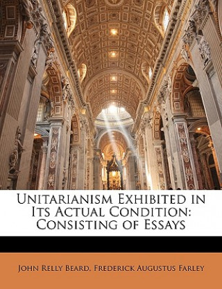 Kniha Unitarianism Exhibited in Its Actual Condition: Consisting of Essays John Relly Beard