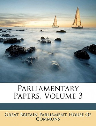 Könyv Parliamentary Papers, Volume 3 Great Britain Parliament House of Commo