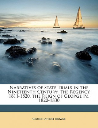 Könyv Narratives of State Trials in the Nineteenth Century: The Regency, 1811-1820. the Reign of George IV., 1820-1830 George Lathom Browne