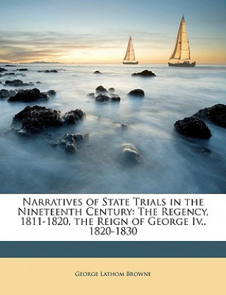 Kniha Narratives of State Trials in the Nineteenth Century: The Regency, 1811-1820. the Reign of George IV., 1820-1830 George Lathom Browne