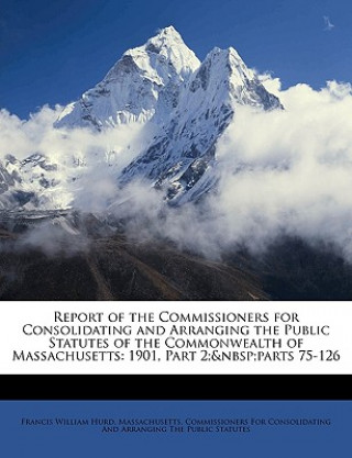 Carte Report of the Commissioners for Consolidating and Arranging the Public Statutes of the Commonwealth of Massachusetts: 1901, Part 2; Parts 75-126 Francis William Hurd