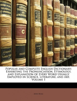 Könyv Popular and Complete English Dictionary: Exhibiting the Pronunciation, Etymology, and Explanation of Every Word Usually Employed in Science, Literatur John Boag