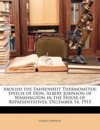 Carte Abolish the Fahrenheit Thermometer: Speech of Hon. Albert Johnson of Washington in the House of Representatives, December 14, 1915 Albert Johnson