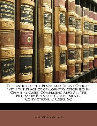 Könyv The Justice of the Peace, and Parish Officer: With the Practice of Country Attornies in Criminal Cases; Comprising Also All the Necessary Forms of Com John Frederick Archbold