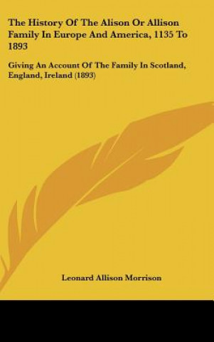 Livre The History Of The Alison Or Allison Family In Europe And America, 1135 To 1893: Giving An Account Of The Family In Scotland, England, Ireland (1893) Leonard Allison Morrison