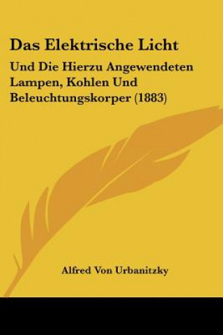 Książka Das Elektrische Licht: Und Die Hierzu Angewendeten Lampen, Kohlen Und Beleuchtungskorper (1883) Alfred Von Urbanitzky