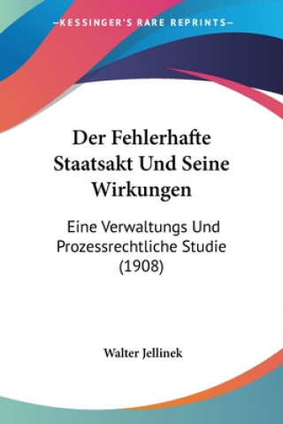 Kniha Der Fehlerhafte Staatsakt Und Seine Wirkungen: Eine Verwaltungs Und Prozessrechtliche Studie (1908) Walter Jellinek