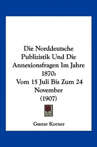 Carte Die Norddeutsche Publizistik Und Die Annexionsfragen Im Jahre 1870: Vom 15 Juli Bis Zum 24 November (1907) Gustav Korner