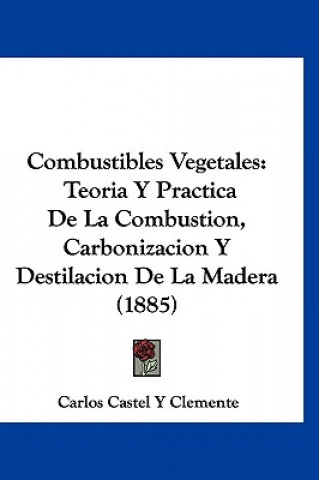 Carte Combustibles Vegetales: Teoria y Practica de La Combustion, Carbonizacion y Destilacion de La Madera (1885) Carlos Castel y. Clemente