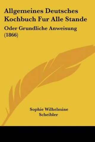 Könyv Allgemeines Deutsches Kochbuch Fur Alle Stande: Oder Grundliche Anweisung (1866) Sophie Wilhelmine Scheibler