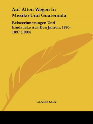 Książka Auf Alten Wegen In Mexiko Und Guatemala: Reiseerinnerungen Und Eindrucke Aus Den Jahren, 1895-1897 (1900) Caecilie Seler