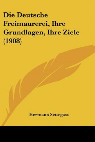 Kniha Die Deutsche Freimaurerei, Ihre Grundlagen, Ihre Ziele (1908) Hermann Settegast