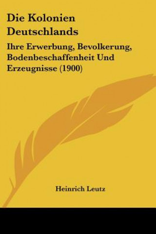 Knjiga Die Kolonien Deutschlands: Ihre Erwerbung, Bevolkerung, Bodenbeschaffenheit Und Erzeugnisse (1900) Heinrich Leutz