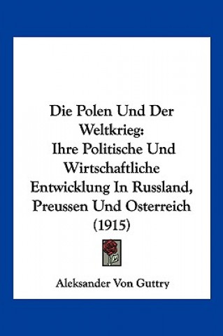 Kniha Die Polen Und Der Weltkrieg: Ihre Politische Und Wirtschaftliche Entwicklung in Russland, Preussen Und Osterreich (1915) Aleksander Von Guttry