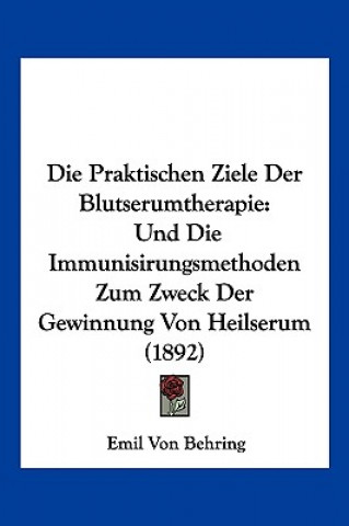 Könyv Die Praktischen Ziele Der Blutserumtherapie: Und Die Immunisirungsmethoden Zum Zweck Der Gewinnung Von Heilserum (1892) Emil Von Behring