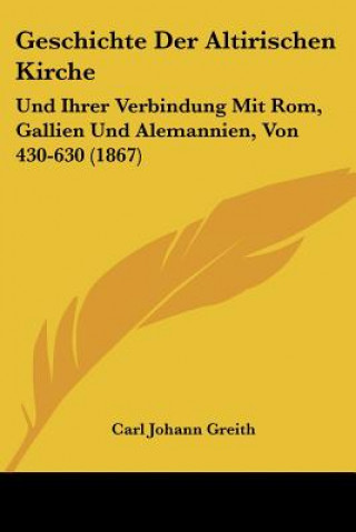 Könyv Geschichte Der Altirischen Kirche: Und Ihrer Verbindung Mit Rom, Gallien Und Alemannien, Von 430-630 (1867) Carl Johann Greith
