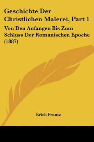 Carte Geschichte Der Christlichen Malerei, Part 1: Von Den Anfangen Bis Zum Schluss Der Romanischen Epoche (1887) Erich Frantz