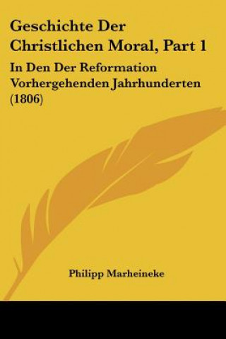 Kniha Geschichte Der Christlichen Moral, Part 1: In Den Der Reformation Vorhergehenden Jahrhunderten (1806) Philipp Marheineke