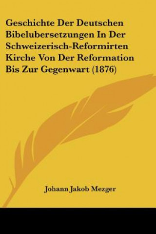 Könyv Geschichte Der Deutschen Bibelubersetzungen In Der Schweizerisch-Reformirten Kirche Von Der Reformation Bis Zur Gegenwart (1876) Johann Jakob Mezger