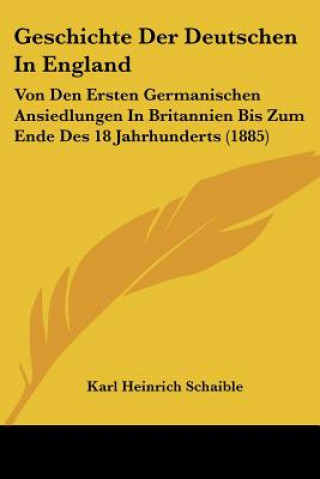 Kniha Geschichte Der Deutschen In England: Von Den Ersten Germanischen Ansiedlungen In Britannien Bis Zum Ende Des 18 Jahrhunderts (1885) Karl Heinrich Schaible