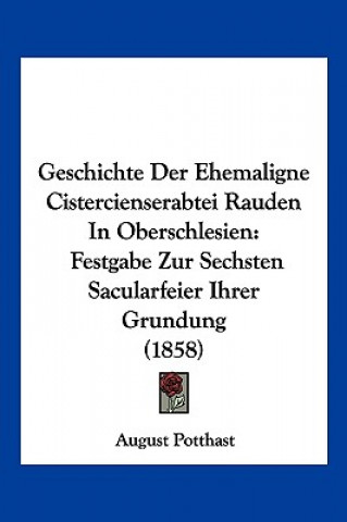 Kniha Geschichte Der Ehemaligne Cistercienserabtei Rauden In Oberschlesien: Festgabe Zur Sechsten Sacularfeier Ihrer Grundung (1858) August Potthast