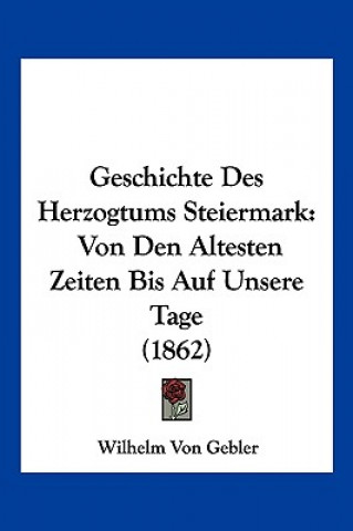 Kniha Geschichte Des Herzogtums Steiermark: Von Den Altesten Zeiten Bis Auf Unsere Tage (1862) Wilhelm Von Gebler