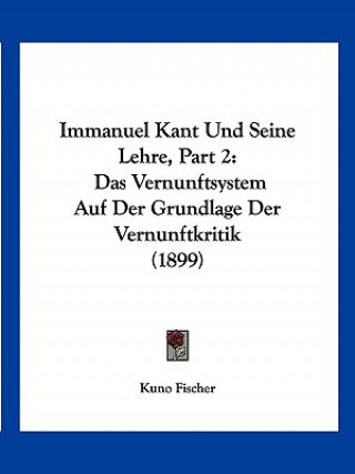 Carte Immanuel Kant Und Seine Lehre, Part 2: Das Vernunftsystem Auf Der Grundlage Der Vernunftkritik (1899) Kuno Fischer