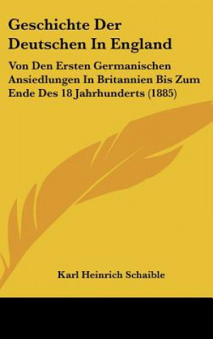 Kniha Geschichte Der Deutschen in England: Von Den Ersten Germanischen Ansiedlungen in Britannien Bis Zum Ende Des 18 Jahrhunderts (1885) Karl Heinrich Schaible