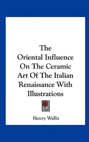 Carte The Oriental Influence on the Ceramic Art of the Italian Renaissance with Illustrations Henry Wallis