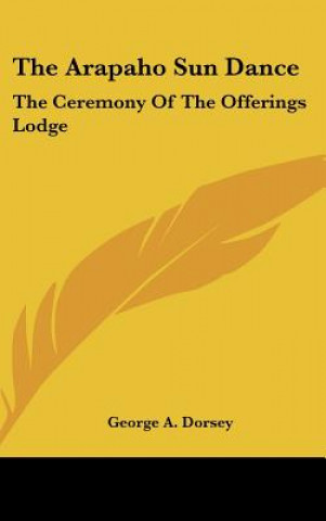 Kniha The Arapaho Sun Dance: The Ceremony of the Offerings Lodge George A. Dorsey