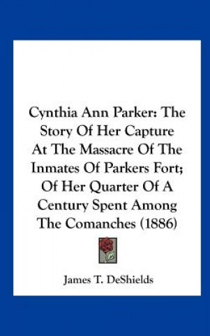 Könyv Cynthia Ann Parker: The Story of Her Capture at the Massacre of the Inmates of Parkers Fort; Of Her Quarter of a Century Spent Among the C James T. DeShields