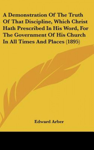 Kniha A Demonstration of the Truth of That Discipline, Which Christ Hath Prescribed in His Word, for the Government of His Church in All Times and Places (1 Edward Arber