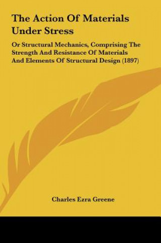 Książka The Action of Materials Under Stress: Or Structural Mechanics, Comprising the Strength and Resistance of Materials and Elements of Structural Design ( Charles Ezra Greene