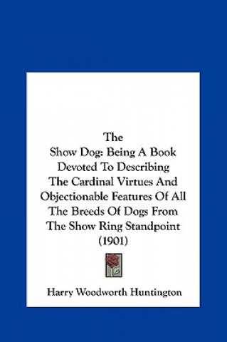 Carte The Show Dog: Being a Book Devoted to Describing the Cardinal Virtues and Objectionable Features of All the Breeds of Dogs from the Harry Woodworth Huntington