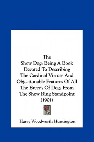 Kniha The Show Dog: Being a Book Devoted to Describing the Cardinal Virtues and Objectionable Features of All the Breeds of Dogs from the Harry Woodworth Huntington